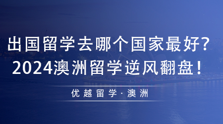 【澳洲留學(xué)】值得收藏！出國留學(xué)去哪個(gè)國家最好？2024澳洲留學(xué)逆風(fēng)翻盤！